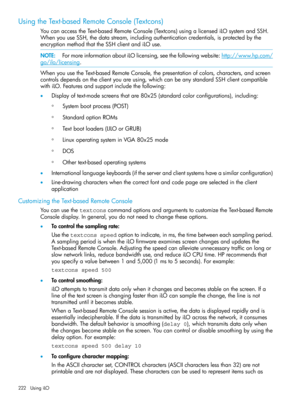 Page 222UsingtheText-basedRemoteConsole(Textcons)
YoucanaccesstheText-basedRemoteConsole(Textcons)usingalicensediLOsystemandSSH.
WhenyouuseSSH,thedatastream,includingauthenticationcredentials,isprotectedbythe
encryptionmethodthattheSSHclientandiLOuse.
NOTE:FormoreinformationaboutiLOlicensing,seethefollowingwebsite:http://www.hp.com/
go/ilo/licensing.
WhenyouusetheText-basedRemoteConsole,thepresentationofcolors,characters,andscreen
controlsdependsontheclientyouareusing,whichcanbeanystandardSSHclientcompatible...