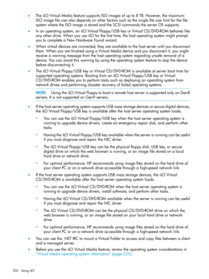 Page 224•TheiLOVirtualMediafeaturesupportsISOimagesofupto8TB.However,themaximum
ISOimagefilesizealsodependsonotherfactorssuchasthesinglefilesizelimitforthefile
systemwheretheISOimageisstoredandtheSCSIcommandstheserverOSsupports.
•Inanoperatingsystem,aniLOVirtualFloppy/USBkeyorVirtualCD/DVD-ROMbehaveslike
anyotherdrive.WhenyouuseiLOforthefirsttime,thehostoperatingsystemmightprompt
youtocompleteaNewHardwareFoundwizard.
•Whenvirtualdevicesareconnected,theyareavailabletothehostserveruntilyoudisconnect...