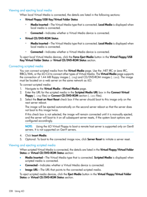 Page 228Viewingandejectinglocalmedia
WhenlocalVirtualMediaisconnected,thedetailsarelistedinthefollowingsections:
•VirtualFloppy/USBKey/VirtualFolderStatus
MediaInserted—TheVirtualMediatypethatisconnected.LocalMediaisdisplayedwhen
localmediaisconnected.
◦
◦Connected—IndicateswhetheraVirtualMediadeviceisconnected.
•VirtualCD/DVD-ROMStatus
MediaInserted—TheVirtualMediatypethatisconnected.LocalMediaisdisplayedwhen
localmediaisconnected.
◦
◦Connected—IndicateswhetheraVirtualMediadeviceisconnected....