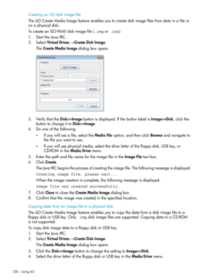 Page 230CreatinganiLOdiskimagefile
TheiLOCreateMediaImagefeatureenablesyoutocreatediskimagefilesfromdatainafileor
onaphysicaldisk.
TocreateanISO-9660diskimagefile(.imgor.iso):
1.StarttheJavaIRC.
2.SelectVirtualDrives→CreateDiskImage.
TheCreateMediaImagedialogboxopens.
3.VerifythattheDisk>>Imagebuttonisdisplayed.IfthebuttonlabelisImage>>Disk,clickthe
buttontochangeittoDisk>>Image.
4.Dooneofthefollowing:
•Ifyouwilluseafile,selecttheMediaFileoption,andthenclickBrowseandnavigateto
thefileyouwanttouse....