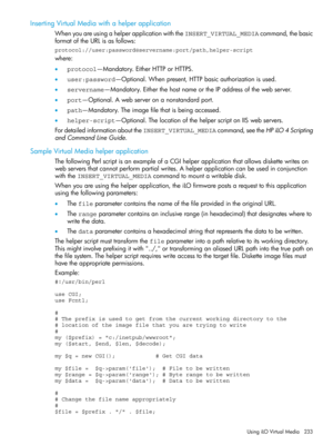 Page 233InsertingVirtualMediawithahelperapplication
WhenyouareusingahelperapplicationwiththeINSERT_VIRTUAL_MEDIAcommand,thebasic
formatoftheURLisasfollows:
protocol://user:password@servername:port/path,helper-script
where:
•protocol—Mandatory.EitherHTTPorHTTPS.
•user:password—Optional.Whenpresent,HTTPbasicauthorizationisused.
•servername—Mandatory.EitherthehostnameortheIPaddressofthewebserver.
•port—Optional.Awebserveronanonstandardport.
•path—Mandatory.Theimagefilethatisbeingaccessed....