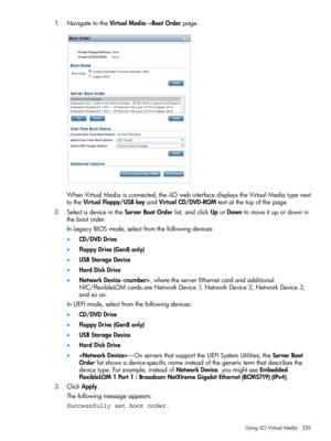 Page 2351.NavigatetotheVirtualMedia→BootOrderpage.
WhenVirtualMediaisconnected,theiLOwebinterfacedisplaystheVirtualMediatypenext
totheVirtualFloppy/USBkeyandVirtualCD/DVD-ROMtextatthetopofthepage.
2.SelectadeviceintheServerBootOrderlist,andclickUporDowntomoveitupordownin
thebootorder.
InLegacyBIOSmode,selectfromthefollowingdevices:
•CD/DVDDrive
•FloppyDrive(Gen8only)
•USBStorageDevice
•HardDiskDrive
•NetworkDevice,wheretheserverEthernetcardandadditional...