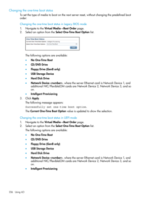 Page 236Changingtheone-timebootstatus
Tosetthetypeofmediatobootonthenextserverreset,withoutchangingthepredefinedboot
order:
Changingtheone-timebootstatusinLegacyBIOSmode
1.NavigatetotheVirtualMedia→BootOrderpage.
2.SelectanoptionfromtheSelectOne-TimeBootOptionlist.
Thefollowingoptionsareavailable:
•NoOne-TimeBoot
•CD/DVDDrive
•FloppyDrive(Gen8only)
•USBStorageDevice
•HardDiskDrive
•NetworkDevice,wheretheserverEthernetcardisNetworkDevice1,and
additionalNIC/FlexibleLOMcardsareNetworkDevice2,NetworkDevice3,andso...