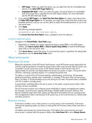 Page 237•UEFITarget—Whenyouselectthisoption,youcanselectfromthelistofavailableboot
devicesintheSelectUEFITargetOptionlist.
•EmbeddedUEFIShell—Whenyouselectthisoption,theserverbootstoanembedded
shellenvironmentthatisseparatefromtheUEFISystemUtilities.Formoreinformation,
seetheHPUEFIShellUserGuide.
3.IfyouselectedUEFITargetintheSelectOne-TimeBootOptionlist,selectabootdevicefrom
theSelectUEFITargetOptionlist.Forexample,youmighthaveaharddrivethatcontainstwo...