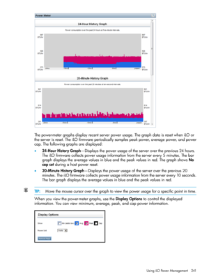 Page 241Thepower-metergraphsdisplayrecentserverpowerusage.ThegraphdataisresetwheniLOor
theserverisreset.TheiLOfirmwareperiodicallysamplespeakpower,averagepower,andpower
cap.Thefollowinggraphsaredisplayed:
•24-HourHistoryGraph—Displaysthepowerusageoftheserverovertheprevious24hours.
TheiLOfirmwarecollectspowerusageinformationfromtheserverevery5minutes.Thebar
graphdisplaystheaveragevaluesinblueandthepeakvaluesinred.ThegraphshowsNo
capsetduringahostpowerreset....