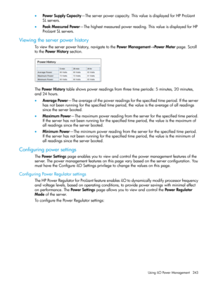 Page 243•PowerSupplyCapacity—Theserverpowercapacity.ThisvalueisdisplayedforHPProLiant
SLservers.
•PeakMeasuredPower—Thehighestmeasuredpowerreading.ThisvalueisdisplayedforHP
ProLiantSLservers.
Viewingtheserverpowerhistory
Toviewtheserverpowerhistory,navigatetothePowerManagement→PowerMeterpage.Scroll
tothePowerHistorysection.
ThePowerHistorytableshowspowerreadingsfromthreetimeperiods:5minutes,20minutes,
and24hours.
•AveragePower—Theaverageofthepowerreadingsforthespecifiedtimeperiod.Iftheserver...