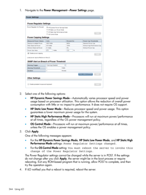 Page 2441.NavigatetothePowerManagement→PowerSettingspage.
2.Selectoneofthefollowingoptions:
•HPDynamicPowerSavingsMode—Automaticallyvariesprocessorspeedandpower
usagebasedonprocessorutilization.Thisoptionallowsthereductionofoverallpower
consumptionwithlittleornoimpacttoperformance.ItdoesnotrequireOSsupport.
•HPStaticLowPowerMode—Reducesprocessorspeedandpowerusage.Thisoption
guaranteesalowermaximumpowerusageforthesystem.
•HPStaticHighPerformanceMode—Processorswillrunatmaximumpower/performance...