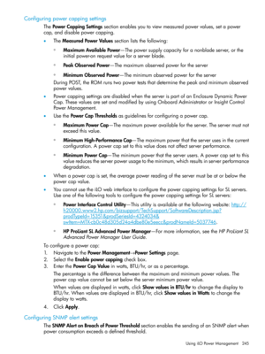 Page 245Configuringpowercappingsettings
ThePowerCappingSettingssectionenablesyoutoviewmeasuredpowervalues,setapower
cap,anddisablepowercapping.
•TheMeasuredPowerValuessectionliststhefollowing:
MaximumAvailablePower—Thepowersupplycapacityforanonbladeserver,orthe
initialpower-onrequestvalueforaserverblade.
◦
◦PeakObservedPower—Themaximumobservedpowerfortheserver
◦MinimumObservedPower—Theminimumobservedpowerfortheserver
DuringPOST,theROMrunstwopowerteststhatdeterminethepeakandminimumobserved
powervalues....