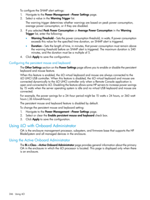 Page 246ToconfiguretheSNMPalertsettings:
1.NavigatetothePowerManagement→PowerSettingspage.
2.SelectavalueintheWarningTriggerlist.
Thewarningtriggerdetermineswhetherwarningsarebasedonpeakpowerconsumption,
averagepowerconsumption,oriftheyaredisabled.
3.IfyouselectedPeakPowerConsumptionorAveragePowerConsumptionintheWarning
Triggerlist,enterthefollowing:
•WarningThreshold—Setsthepowerconsumptionthreshold,inwatts.Ifpowerconsumption
exceedsthisvalueforthespecifiedtimeduration,anSNMPalertistriggered....