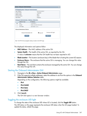 Page 247Thedisplayedinformationandoptionsfollow:
•MACAddress—TheMACaddressoftheactiveOA.
•SystemHealth—ThehealthoftheactiveOA,asreportedbytheOA.
AvalueofunknownmeansthattheOAhealthhasnotbeenreportedtoiLO.
•BladeLocation—Thelocation(enclosurebay)ofthebladethatishostingthecurrentiLOsession.
•EnclosureName—TheenclosurethattheactiveOAismanaging.Youcanchangethisvalue
throughtheOA.
•RackName—TherackthatcontainstheenclosuremanagedbytheactiveOA.Youcanchange
thisvaluethroughtheOA.
StartingtheOnboardAdministratorGUI...