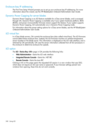 Page 248EnclosurebayIPaddressing
TheFirstTimeSetupWizardpromptsyoutosetupyourenclosurebayIPaddressing.Formore
informationaboutthewizard,seetheHPBladeSystemOnboardAdministratorUserGuide.
DynamicPowerCappingforserverblades
DynamicPowerCappingisaniLOfeatureavailableforc-Classserverblades,andisaccessed
throughOA.DynamicPowerCappingisavailableonlyifyoursystemhardwareplatform,BIOS
(ROM),andpowermicrocontrollerfirmwareversionsupportthisfeature.Ifyoursystemsupports...