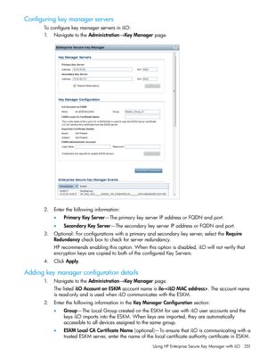 Page 251Configuringkeymanagerservers
ToconfigurekeymanagerserversiniLO:
1.NavigatetotheAdministration→KeyManagerpage.
2.Enterthefollowinginformation:
•PrimaryKeyServer—TheprimarykeyserverIPaddressorFQDNandport.
•SecondaryKeyServer—ThesecondarykeyserverIPaddressorFQDNandport.
3.Optional:Forconfigurationswithaprimaryandsecondarykeyserver,selecttheRequire
Redundancycheckboxtocheckforserverredundancy.
HPrecommendsenablingthisoption.Whenthisoptionisdisabled,iLOwillnotverifythat...