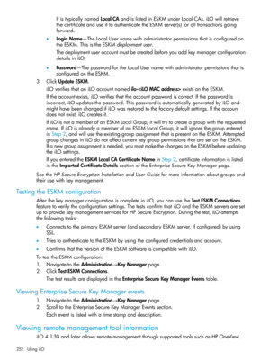 Page 252ItistypicallynamedLocalCAandislistedinESKMunderLocalCAs.iLOwillretrieve
thecertificateanduseittoauthenticatetheESKMserver(s)foralltransactionsgoing
forward.
•LoginName—TheLocalUsernamewithadministratorpermissionsthatisconfiguredon
theESKM.ThisistheESKMdeploymentuser.
Thedeploymentuseraccountmustbecreatedbeforeyouaddkeymanagerconfiguration
detailsiniLO.
•Password—ThepasswordfortheLocalUsernamewithadministratorpermissionsthatis
configuredontheESKM.
3.ClickUpdateESKM....