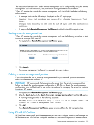 Page 253TheassociationbetweeniLO4andaremotemanagementtoolisconfiguredbyusingtheremote
managementtool.Forinstructions,seeyourremotemanagementtooldocumentation.
WheniLOisunderthecontrolofaremotemanagementtool,theiLOGUIincludesthefollowing
enhancements:
•AmessagesimilartothefollowingisdisplayedontheiLOloginpage:
Warning! Some iLO settings are managed by .
Changes made directly in iLO will be out of sync with the centralized
settings.
•ApagecalledisaddedtotheiLOnavigationtree.
Startingaremotemanagementtool...