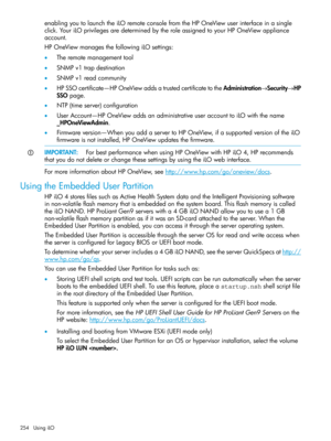 Page 254enablingyoutolaunchtheiLOremoteconsolefromtheHPOneViewuserinterfaceinasingle
click.YouriLOprivilegesaredeterminedbytheroleassignedtoyourHPOneViewappliance
account.
HPOneViewmanagesthefollowingiLOsettings:
•Theremotemanagementtool
•SNMPv1trapdestination
•SNMPv1readcommunity
•HPSSOcertificate—HPOneViewaddsatrustedcertificatetotheAdministration→Security→HP
SSOpage.
•NTP(timeserver)configuration
•UserAccount—HPOneViewaddsanadministrativeuseraccounttoiLOwiththename
_HPOneViewAdmin....