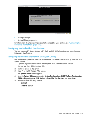 Page 255•StoringiLOscripts
•StoringiLOlanguagepacks
ForinformationaboutconfiguringaccesstotheEmbeddedUserPartition,see“Configuringthe
EmbeddedUserPartition”(page255).
ConfiguringtheEmbeddedUserPartition
YoucanusetheUEFISystemUtilities,UEFIShell,andHPRESTfulInterfacetooltoconfigurethe
EmbeddedUserPartition.
ConfiguringtheEmbeddedUserPartition(UEFISystemUtilities)
UsethefollowingproceduretoenableordisabletheEmbeddedUserPartitionbyusingtheUEFI
SystemUtilities....