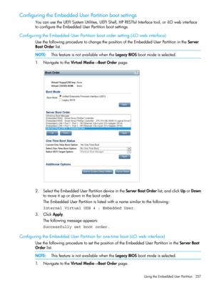 Page 257ConfiguringtheEmbeddedUserPartitionbootsettings
YoucanusetheUEFISystemUtilities,UEFIShell,HPRESTfulInterfacetool,oriLOwebinterface
toconfiguretheEmbeddedUserPartitionbootsettings.
ConfiguringtheEmbeddedUserPartitionbootordersetting(iLOwebinterface)
UsethefollowingproceduretochangethepositionoftheEmbeddedUserPartitionintheServer
BootOrderlist.
NOTE:ThisfeatureisnotavailablewhentheLegacyBIOSbootmodeisselected.
1.NavigatetotheVirtualMedia→BootOrderpage....