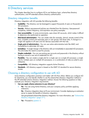 Page 2656Directoryservices
ThischapterdescribeshowtoconfigureiLOtouseKerberoslogin,schema-freedirectory
authentication,andHPextendedschemadirectoryauthentication.
Directoryintegrationbenefits
DirectoryintegrationwithiLOprovidesthefollowingbenefits:
•Scalability—Thedirectorycanbeleveragedtosupportthousandsofusersonthousandsof
iLOprocessors.
•Security—Robustuser-passwordpoliciesareinheritedfromthedirectory.User-password
complexity,rotationfrequency,andexpirationarepolicyexamples....