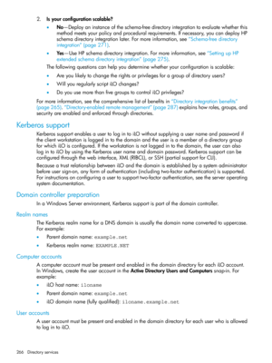 Page 2662.Isyourconfigurationscalable?
•No—Deployaninstanceoftheschema-freedirectoryintegrationtoevaluatewhetherthis
methodmeetsyourpolicyandproceduralrequirements.Ifnecessary,youcandeployHP
schemadirectoryintegrationlater.Formoreinformation,see“Schema-freedirectory
integration”(page271).
•Yes—UseHPschemadirectoryintegration.Formoreinformation,see“SettingupHP
extendedschemadirectoryintegration”(page275).
Thefollowingquestionscanhelpyoudeterminewhetheryourconfigurationisscalable:...