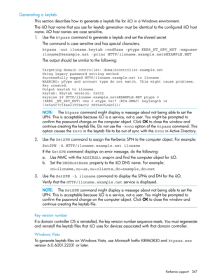 Page 267Generatingakeytab
ThissectiondescribeshowtogenerateakeytabfileforiLOinaWindowsenvironment.
TheiLOhostnamethatyouuseforkeytabgenerationmustbeidenticaltotheconfigurediLOhost
name.iLOhostnamesarecasesensitive.
1.Usethektpasscommandtogenerateakeytabandsetthesharedsecret.
Thecommandiscasesensitiveandhasspecialcharacters.
ktpass -out iloname.keytab +rndPass -ptype KRB5_NT_SRV_HST -mapuser
iloname$@example.net -princ HTTP/iloname.example.net@EXAMPLE.NET
Theoutputshouldbesimilartothefollowing:
Targeting domain...