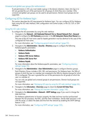 Page 268Universalandglobalusergroups(forauthorization)
TosetpermissionsiniLO,youmustcreateagroupinthedomaindirectory.Userswhologinto
iLOaregrantedthesumofthepermissionsforallgroupsofwhichtheyareamember.Only
universalandglobalusergroupscanbeusedtosetpermissions.Domainlocalgroupsarenot
supported.
ConfiguringiLOforKerberoslogin
ThissectiondescribestheiLOrequirementsforKerberoslogin.YoucanconfigureiLOforKerberos
loginusingtheiLOwebinterface,XMLconfigurationandcontrolscripts,ortheCLI,CLP,orSSH
interface....