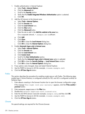 Page 2701.EnableauthenticationinInternetExplorer:
a.SelectTools→InternetOptions.
b.ClicktheAdvancedtab.
c.ScrolltotheSecuritysection.
d.VerifythattheEnableIntegratedWindowsAuthenticationoptionisselected.
e.ClickOK.
2.AddtheiLOdomaintotheIntranetzone:
a.SelectTools→InternetOptions.
b.ClicktheSecuritytab.
c.ClicktheLocalintraneticon.
d.ClicktheSitesbutton.
e.ClicktheAdvancedbutton.
f.EnterthesitetoaddintheAddthiswebsitetothezonebox.
Onacorporatenetwork,*.example.netissufficient.
g.ClickAdd.
h.ClickClose....