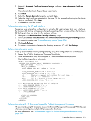 Page 2737.Right-clickAutomaticCertificateRequestsSettings,andselectNew→AutomaticCertificate
Request.
TheAutomaticCertificateRequestSetupwizardstarts.
8.ClickNext.
9.SelecttheDomainControllertemplate,andclickNext.
10.Selectthelistedcertificateauthority(itisthesameCAthatwasdefinedduringtheCertificate
Servicesinstallation).ClickNext.
11.ClickFinishtoclosethewizard.
Schema-freesetupusingtheiLOwebinterface
Youcansetupaschema-freeconfigurationbyusingtheiLOwebinterface.Onlyuserswhohave...