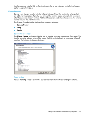 Page 277installer,youmustinstallaGUIonthedomaincontrolleroruseadomaincontrollerthathostsan
earlierversionofWindows.
SchemaExtender
Several.xmlfilesarebundledwiththeSchemaExtender.Thesefilescontaintheschemasthat
areaddedtothedirectory.Typically,oneofthesefilescontainsacoreschemathatiscommonto
allofthesupporteddirectoryservices.Additionalfilescontainproduct-specificschemas.Theschema
installerrequiresthe.NETFramework.
TheSchemaExtenderinstallerincludesthreeimportantwindows:
•SchemaPreview
•Setup
•Results...