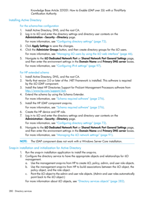 Page 280KnowledgeBaseArticle321051:HowtoEnableLDAPoverSSLwithaThird-Party
CertificationAuthority.
InstallingActiveDirectory
Fortheschema-freeconfiguration
1.InstallActiveDirectory,DNS,andtherootCA.
2.LogintoiLOandenterthedirectorysettingsanddirectoryusercontextsonthe
Administration→Security→Directorypage.
Formoreinformation,see“Configuringdirectorysettings”(page72).
3.ClickApplySettingstosavethechanges.
4.ClicktheAdministerGroupsbutton,andthencreatedirectorygroupsfortheiLOusers....