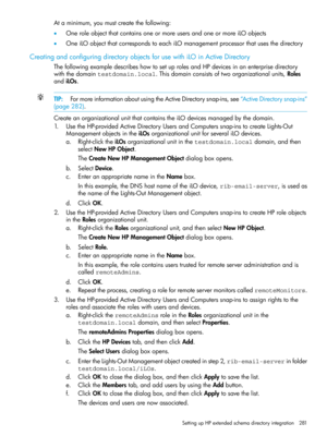 Page 281Ataminimum,youmustcreatethefollowing:
•OneroleobjectthatcontainsoneormoreusersandoneormoreiLOobjects
•OneiLOobjectthatcorrespondstoeachiLOmanagementprocessorthatusesthedirectory
CreatingandconfiguringdirectoryobjectsforusewithiLOinActiveDirectory
ThefollowingexampledescribeshowtosetuprolesandHPdevicesinanenterprisedirectory
withthedomaintestdomain.local.Thisdomainconsistsoftwoorganizationalunits,Roles
andiLOs.
TIP:FormoreinformationaboutusingtheActiveDirectorysnap-ins,see“ActiveDirectorysnap-ins”...