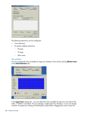 Page 284Thefollowingrestrictionscanbeconfigured:
•Timerestrictions
•IPnetworkaddressrestrictions:
IP/mask◦
◦IPrange
◦DNSname
Timerestrictions
YoucanmanagethehoursavailableforlogonbymembersoftherolebyclickingEffectiveHours
ontheRoleRestrictionstab.
IntheLogonHoursdialogbox,youcanselectthetimesavailableforlogonforeachdayofthe
week,inhalf-hourincrements.Youcanchangeasinglesquarebyclickingit,oryoucanchange
asectionofsquaresbyclickingandholdingthemousebutton,draggingthecursoracrossthe
284Directoryservices 