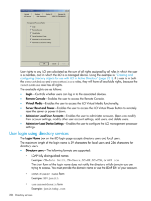 Page 286UserrightstoanyiLOarecalculatedasthesumofallrightsassignedbyallrolesinwhichtheuser
isamember,andinwhichtheiLOisamanageddevice.Usingtheexamplein“Creatingand
configuringdirectoryobjectsforusewithiLOinActiveDirectory”(page281),ifauserisinboth
theremoteAdminsandremoteMonitorsroles,theywillhaveallavailablerights,becausethe
remoteAdminsrolehasallrights.
Theavailablerightsareasfollows:
•Login—Controlswhetheruserscanlogintotheassociateddevices.
•RemoteConsole—EnablestheusertoaccesstheRemoteConsole....