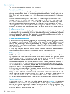 Page 290Userrestrictions
Youcanrestrictaccessusingaddressortimerestrictions.
Useraddressrestrictions
Administratorscanplacenetworkaddressrestrictionsonadirectoryuseraccount,whichare
enforcedbythedirectoryserver.Forinformationabouttheenforcementofaddressrestrictionson
LDAPclients,suchasauserloggingintoaLOMdevice,seethedocumentationforthedirectory
service.
Networkaddressrestrictionsplacedontheuserinthedirectorymightnotbeenforcedinthe
expectedmannerifthedirectoryuserlogsinthroughaproxyserver.Whenauserlogsintoa...