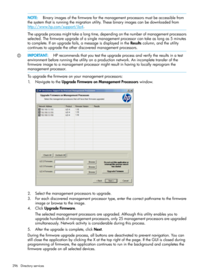 Page 296NOTE:Binaryimagesofthefirmwareforthemanagementprocessorsmustbeaccessiblefrom
thesystemthatisrunningthemigrationutility.Thesebinaryimagescanbedownloadedfrom
http://www.hp.com/support/ilo4.
Theupgradeprocessmighttakealongtime,dependingonthenumberofmanagementprocessors
selected.Thefirmwareupgradeofasinglemanagementprocessorcantakeaslongas5minutes
tocomplete.Ifanupgradefails,amessageisdisplayedintheResultscolumn,andtheutility
continuestoupgradetheotherdiscoveredmanagementprocessors....