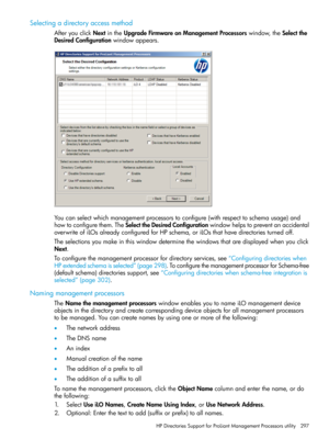 Page 297Selectingadirectoryaccessmethod
AfteryouclickNextintheUpgradeFirmwareonManagementProcessorswindow,theSelectthe
DesiredConfigurationwindowappears.
Youcanselectwhichmanagementprocessorstoconfigure(withrespecttoschemausage)and
howtoconfigurethem.TheSelecttheDesiredConfigurationwindowhelpstopreventanaccidental
overwriteofiLOsalreadyconfiguredforHPschema,oriLOsthathavedirectoriesturnedoff.
Theselectionsyoumakeinthiswindowdeterminethewindowsthataredisplayedwhenyouclick
Next....