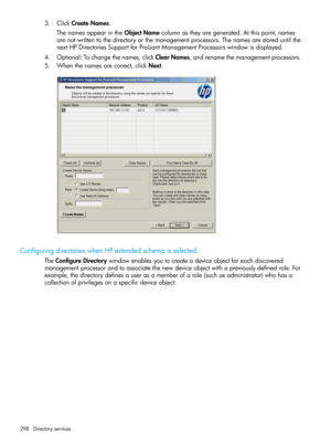 Page 2983.ClickCreateNames.
ThenamesappearintheObjectNamecolumnastheyaregenerated.Atthispoint,names
arenotwrittentothedirectoryorthemanagementprocessors.Thenamesarestoreduntilthe
nextHPDirectoriesSupportforProLiantManagementProcessorswindowisdisplayed.
4.Optional:Tochangethenames,clickClearNames,andrenamethemanagementprocessors.
5.Whenthenamesarecorrect,clickNext.
ConfiguringdirectorieswhenHPextendedschemaisselected
TheConfigureDirectorywindowenablesyoutocreateadeviceobjectforeachdiscovered...