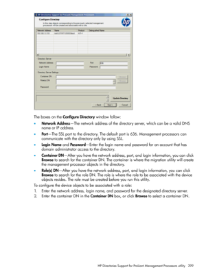 Page 299TheboxesontheConfigureDirectorywindowfollow:
•NetworkAddress—Thenetworkaddressofthedirectoryserver,whichcanbeavalidDNS
nameorIPaddress.
•Port—TheSSLporttothedirectory.Thedefaultportis636.Managementprocessorscan
communicatewiththedirectoryonlybyusingSSL.
•LoginNameandPassword—Entertheloginnameandpasswordforanaccountthathas
domainadministratoraccesstothedirectory.
•ContainerDN—Afteryouhavethenetworkaddress,port,andlogininformation,youcanclick...