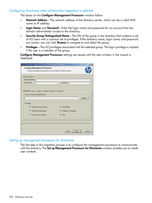 Page 302Configuringdirectorieswhenschema-freeintegrationisselected
TheboxesontheConfigureManagementProcessorswindowfollow:
•NetworkAddress—Thenetworkaddressofthedirectoryserver,whichcanbeavalidDNS
nameorIPaddress.
•LoginNameandPassword—Entertheloginnameandpasswordforanaccountthathas
domainadministratoraccesstothedirectory.
•SecurityGroupDistinguishedName—TheDNofthegroupinthedirectorythatcontainsaset
ofiLOuserswithacommonsetofprivileges.Ifthedirectoryname,loginname,andpassword...