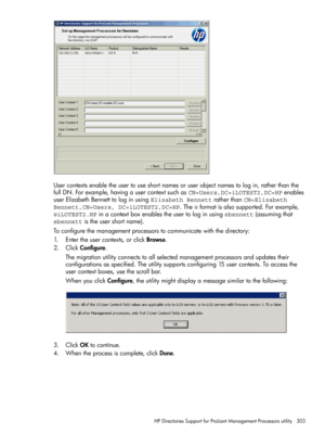 Page 303Usercontextsenabletheusertouseshortnamesoruserobjectnamestologin,ratherthanthe
fullDN.Forexample,havingausercontextsuchasCN=Users,DC=iLOTEST2,DC=HPenables
userElizabethBennetttologinusingElizabeth BennettratherthanCN=Elizabeth
Bennett,CN=Users, DC=iLOTEST2,DC=HP.The@formatisalsosupported.Forexample,
@iLOTEST2.HPinacontextboxenablestheusertologinusingebennett(assumingthat
ebennettistheusershortname).
Toconfigurethemanagementprocessorstocommunicatewiththedirectory:
1.Entertheusercontexts,orclickBrowse....