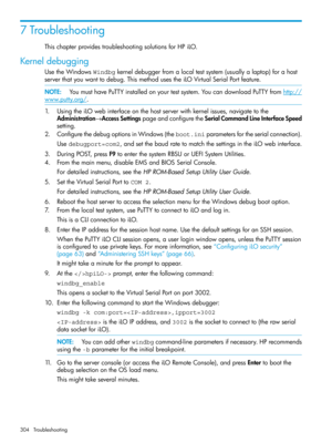 Page 3047Troubleshooting
ThischapterprovidestroubleshootingsolutionsforHPiLO.
Kerneldebugging
UsetheWindowsWindbgkerneldebuggerfromalocaltestsystem(usuallyalaptop)forahost
serverthatyouwanttodebug.ThismethodusestheiLOVirtualSerialPortfeature.
NOTE:YoumusthavePuTTYinstalledonyourtestsystem.YoucandownloadPuTTYfromhttp://
www.putty.org/.
1.UsingtheiLOwebinterfaceonthehostserverwithkernelissues,navigatetothe
Administration→AccessSettingspageandconfiguretheSerialCommandLineInterfaceSpeed
setting....