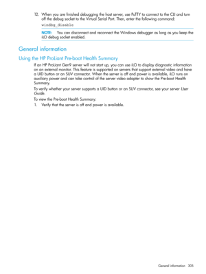 Page 30512.Whenyouarefinisheddebuggingthehostserver,usePuTTYtoconnecttotheCLIandturn
offthedebugsockettotheVirtualSerialPort.Then,enterthefollowingcommand:
windbg_disable
NOTE:YoucandisconnectandreconnecttheWindowsdebuggeraslongasyoukeepthe
iLOdebugsocketenabled.
Generalinformation
UsingtheHPProLiantPre-bootHealthSummary
IfanHPProLiantGen9serverwillnotstartup,youcanuseiLOtodisplaydiagnosticinformation
onanexternalmonitor.Thisfeatureissupportedonserversthatsupportexternalvideoandhave...