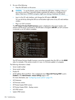 Page 3062.Dooneofthefollowing:
•PresstheUIDbuttonontheserver.
CAUTION:Tousethisfeature,pressandreleasetheUIDbutton.Holdingitdownat
anytimeformorethan5secondsinitiatesagracefuliLOrebootorahardwareiLO
reboot.DatalossorNVRAMcorruptionmightoccurduringahardwareiLOreboot.
•LogintotheiLOwebinterface,andchangetheUIDstatetoUIDON.
YoucandothisbyclickingtheUIDiconatthebottomrightcornerofanyiLOwebinterface
window.
•PluginanSUVconnector.
TheHPProLiantPre-bootHealthSummaryscreenisdisplayedontheservermonitor,and...