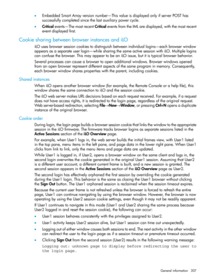 Page 307•EmbeddedSmartArrayversionnumber—ThisvalueisdisplayedonlyifserverPOSThas
successfullycompletedsincethelastauxiliarypowercycle.
•Criticalevents—ThemostrecentCriticaleventsfromtheIMLaredisplayed,withthemostrecent
eventdisplayedfirst.
CookiesharingbetweenbrowserinstancesandiLO
iLOusesbrowsersessioncookiestodistinguishbetweenindividuallogins—eachbrowserwindow
appearsasaseparateuserlogin—whilesharingthesameactivesessionwithiLO.Multiplelogins...