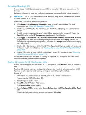 Page 309Rebooting(Resetting)iLO
Insomecases,itmightbenecessarytorebootiLO;forexample,ifiLOisnotrespondingtothe
browser.
RebootingiLOdoesnotmakeanyconfigurationchanges,butendsallactiveconnectionstoiLO.
IMPORTANT:TheiLOwebinterfaceandtheROM-basedsetuputilitiessometimesusestheterm
iLOresettomeananiLOreboot.
TorebootiLO,useoneofthefollowingmethods:
•ClickResetontheInformation→DiagnosticspageintheiLOwebinterface.Formore
information,see“UsingiLOdiagnostics”(page180)....