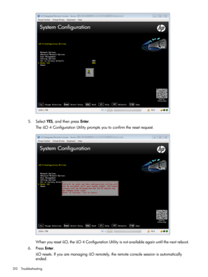 Page 3105.SelectYES,andthenpressEnter.
TheiLO4ConfigurationUtilitypromptsyoutoconfirmtheresetrequest.
WhenyouresetiLO,theiLO4ConfigurationUtilityisnotavailableagainuntilthenextreboot.
6.PressEnter.
iLOresets.IfyouaremanagingiLOremotely,theremoteconsolesessionisautomatically
ended.
310Troubleshooting 