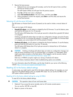 Page 3117.Resumethebootprocess:
a.Optional:IfyouaremanagingiLOremotely,waitfortheiLOresettofinish,andthen
starttheiLOremoteconsole.
TheUEFISystemUtilitiesarestillopenfromtheprevioussession.
b.PressEscuntilthemainmenuisdisplayed.
c.SelectExitandResumeBootinthemainmenu,andthenpressEnter.
d.Whenpromptedtoconfirmtherequest,pressEntertoexittheutilityandresumethe
normalbootprocess.
RebootingiLOwiththeserverUIDbutton
TheUIDbuttononProLiantGen9servers(ifpresent)canbeusedtoinitiateamanualrebootof
iLO....