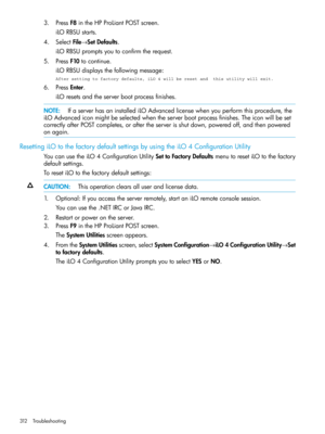 Page 3123.PressF8intheHPProLiantPOSTscreen.
iLORBSUstarts.
4.SelectFile→SetDefaults.
iLORBSUpromptsyoutoconfirmtherequest.
5.PressF10tocontinue.
iLORBSUdisplaysthefollowingmessage:
After setting to factory defaults, iLO 4 will be reset and  this utility will exit.
6.PressEnter.
iLOresetsandtheserverbootprocessfinishes.
NOTE:IfaserverhasaninstallediLOAdvancedlicensewhenyouperformthisprocedure,the
iLOAdvancediconmightbeselectedwhentheserverbootprocessfinishes.Theiconwillbeset...