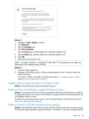 Page 319Solution1:
1.NavigatetoTools→OptionsinFirefox.
2.ClickAdvanced.
3.ClicktheEncryptiontab.
4.ClickViewCertificates.
ClicktheServerstab,andthendeleteanycertificatesrelatedtoiLO.
5.ClicktheOtherstab,andthendeleteanycertificatesrelatedtoiLO.
6.ClickOK.
7.StartFirefoxandconnecttoiLO.
NOTE:ThestepsinSolution1arebasedonFirefoxESR17.Theproceduretousemightvary
dependingontheinstalledversionofFirefox.
Solution2:
1.ClosetheFirefoxapplication....