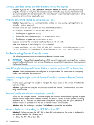 Page 322Directoryuserdoesnotlogoutafterdirectorytimeouthasexpired
Solution:IfyousettheiLOIdleConnectionTimeouttoInfinite,theRemoteConsoleperiodically
pingsthefirmwaretoverifythattheconnectionexists.Whenthepingoccurs,theiLOfirmware
queriesthedirectoryforuserpermissions.Thisperiodicquerykeepsthedirectoryconnectionactive,
preventingatimeoutandloggingtheuser.
Problemsgeneratingkeytabbyusingktpass.exe
Solution:Ifyouusektpass.exetogenerateakeytab,youmustspecifyaprincipalnameby
usingthe-princargument....