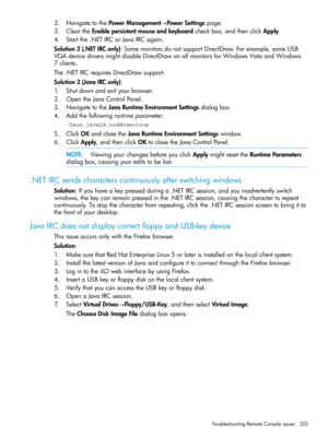 Page 3232.NavigatetothePowerManagement→PowerSettingspage.
3.CleartheEnablepersistentmouseandkeyboardcheckbox,andthenclickApply.
4.Startthe.NETIRCorJavaIRCagain.
Solution2(.NETIRConly):SomemonitorsdonotsupportDirectDraw.Forexample,someUSB
VGAdevicedriversmightdisableDirectDrawonallmonitorsforWindowsVistaandWindows
7clients.
The.NETIRCrequiresDirectDrawsupport.
Solution2(JavaIRConly):
1.Shutdownandexityourbrowser.
2.OpentheJavaControlPanel.
3.NavigatetotheJavaRuntimeEnvironmentSettingsdialogbox....